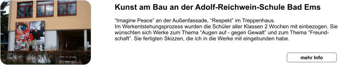 Kunst am Bau an der Adolf-Reichwein-Schule Bad Ems  “Imagine Peace” an der Außenfassade, “Respekt” im Treppenhaus. Im Werkentstehungsprozess wurden die Schüler aller Klassen 2 Wochen mit einbezogen. Sie wünschten sich Werke zum Thema “Augen auf - gegen Gewalt” und zum Thema “Freund-schaft”. Sie fertigten Skizzen, die ich in die Werke mit eingebunden habe. mehr Info mehr Info