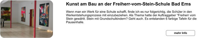 Kunst am Bau an der Freiherr-vom-Stein-Schule Bad Ems  Wenn man ein Werk für eine Schule schafft, finde ich es nur folgerichtig, die Schüler in den Werkentstehungsprozess mit einzubeziehen. Als Thema hatte der Auftraggeber “Freiherr vom Stein gewählt. Stein mit Grundschulkindern? Geht auch. Es entstanden 6 farbige Tafeln für die Pausenhalle. mehr Info mehr Info